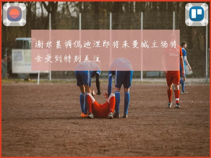 谢尔基调侃迪涅即将来曼城主场将会受到特别关注
