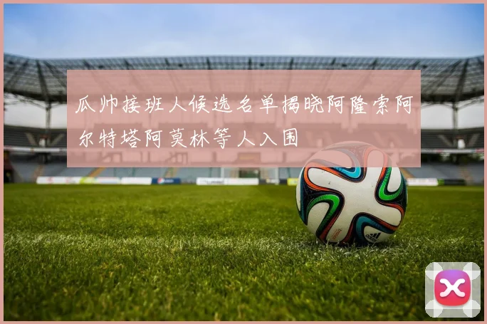 瓜帅接班人候选名单揭晓阿隆索阿尔特塔阿莫林等人入围