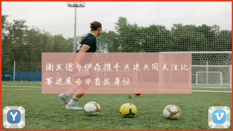 谢泼德与伊森携手共进共同关注比赛进展而非首发身份
