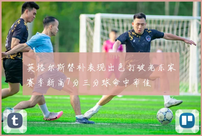 英格尔斯替补表现出色打破老东家赛季新高7分三分球命中率佳