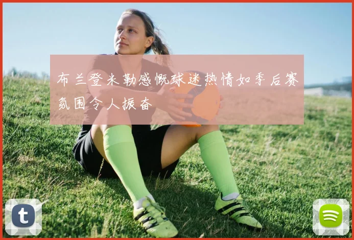 布兰登米勒感慨球迷热情如季后赛氛围令人振奋