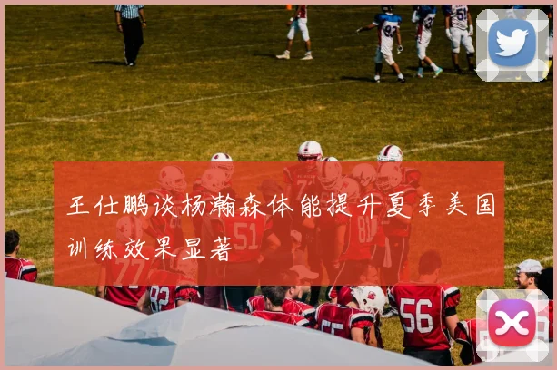 王仕鹏谈杨瀚森体能提升夏季美国训练效果显著