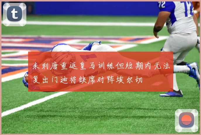 米利唐重返皇马训练但短期内无法复出门迪将缺席对阵埃尔切