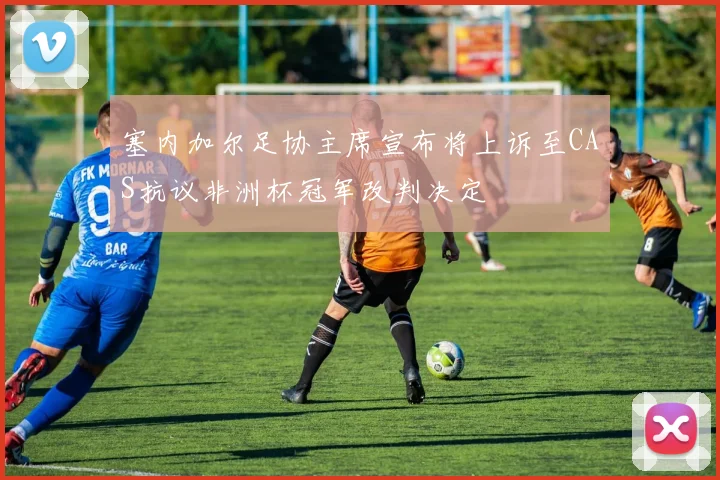 塞内加尔足协主席宣布将上诉至CAS抗议非洲杯冠军改判决定