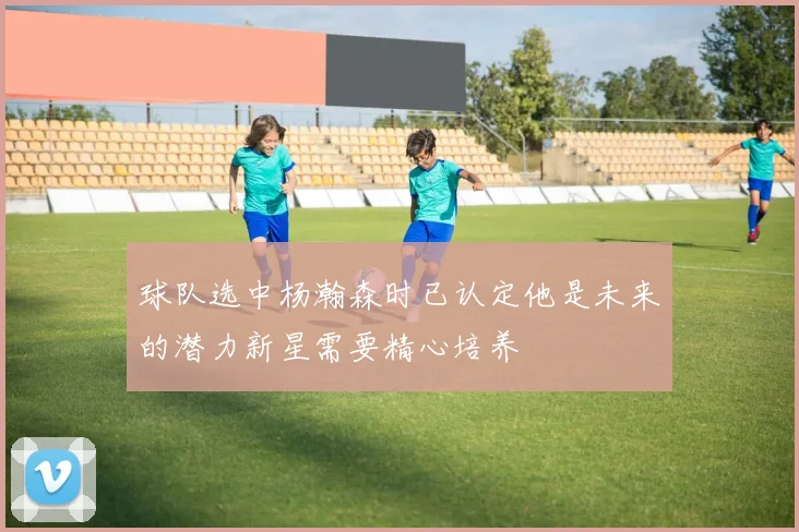 球队选中杨瀚森时已认定他是未来的潜力新星需要精心培养