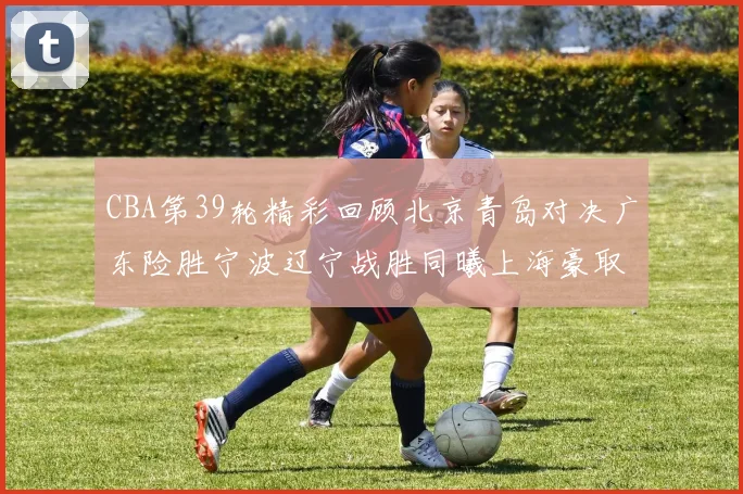 CBA第39轮精彩回顾北京青岛对决广东险胜宁波辽宁战胜同曦上海豪取20连胜