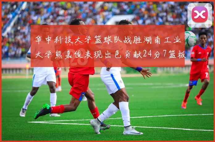华中科技大学篮球队战胜湖南工业大学熊嘉俊表现出色贡献24分7篮板6助攻