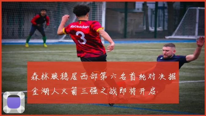 森林狼稳居西部第六名首轮对决掘金湖人火箭三强之战即将开启