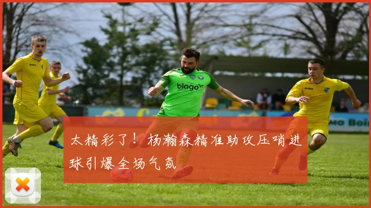 太精彩了！杨瀚森精准助攻压哨进球引爆全场气氛