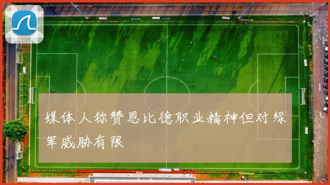 媒体人称赞恩比德职业精神但对绿军威胁有限