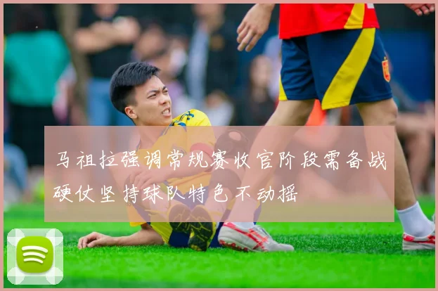 马祖拉强调常规赛收官阶段需备战硬仗坚持球队特色不动摇