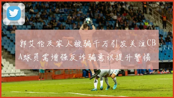 郭艾伦及家人被骗千万引发关注CBA球员需增强反诈骗意识提升警惕