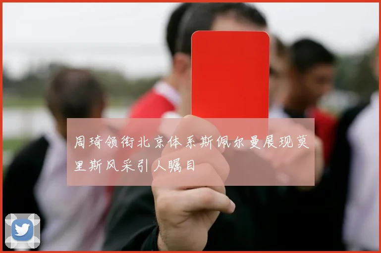 周琦领衔北京体系斯佩尔曼展现莫里斯风采引人瞩目