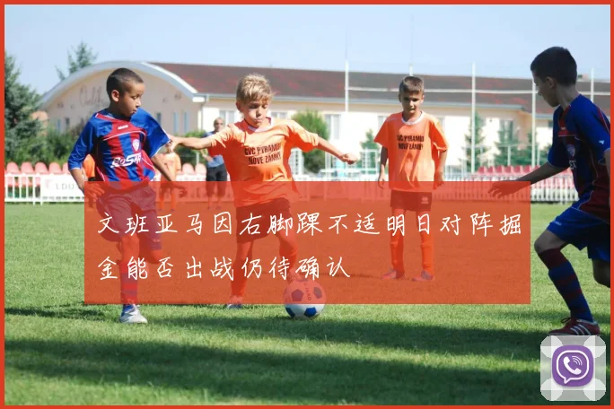 文班亚马因右脚踝不适明日对阵掘金能否出战仍待确认