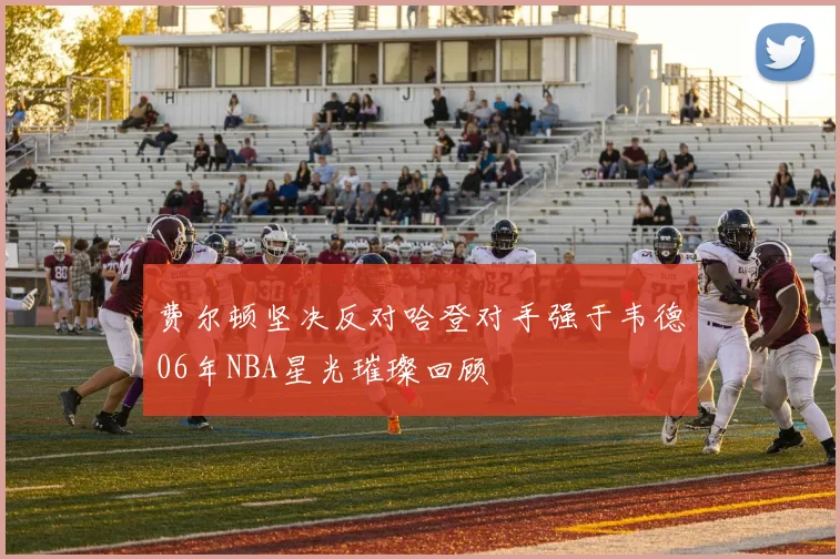 费尔顿坚决反对哈登对手强于韦德06年NBA星光璀璨回顾